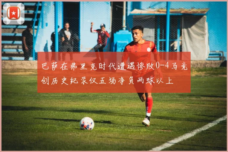 巴萨在弗里克时代遭遇惨败0-4马竞创历史纪录仅五场净负两球以上