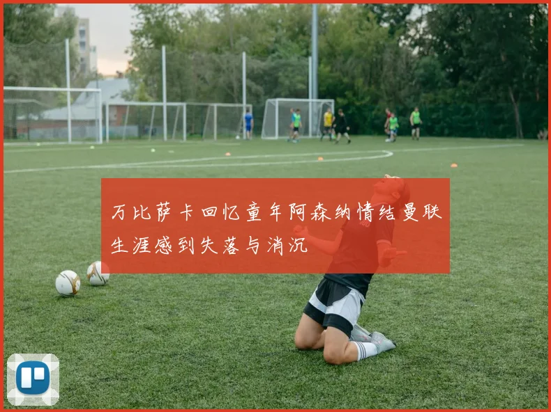 万比萨卡回忆童年阿森纳情结曼联生涯感到失落与消沉