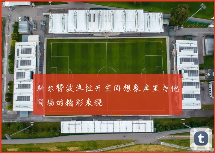 科尔赞波津拉开空间想象库里与他同场的精彩表现