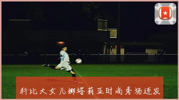 科比大女儿娜塔莉亚时尚秀场连发动态展现模特风采与独特穿搭魅力