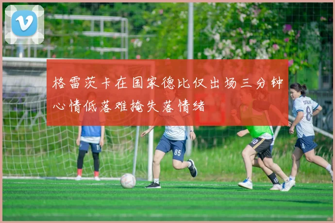 格雷茨卡在国家德比仅出场三分钟心情低落难掩失落情绪