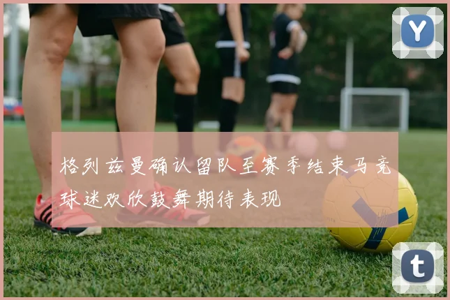 格列兹曼确认留队至赛季结束马竞球迷欢欣鼓舞期待表现