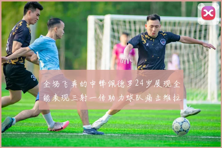 全场飞奔的中锋佩德罗24岁展现全能表现三射一传助力球队痛击维拉