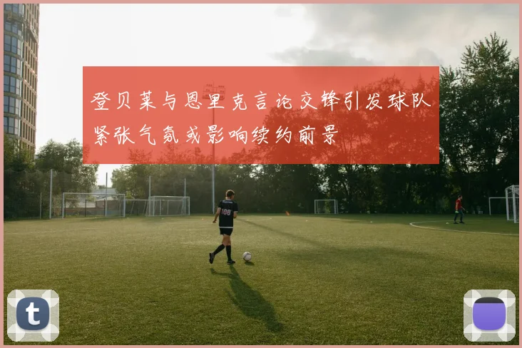登贝莱与恩里克言论交锋引发球队紧张气氛或影响续约前景